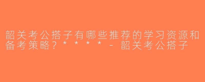 韶关考公搭子有哪些推荐的学习资源和备考策略？****-韶关考公搭子