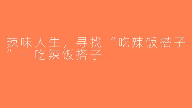 辣味人生，寻找“吃辣饭搭子”-吃辣饭搭子
