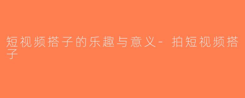 短视频搭子的乐趣与意义-拍短视频搭子