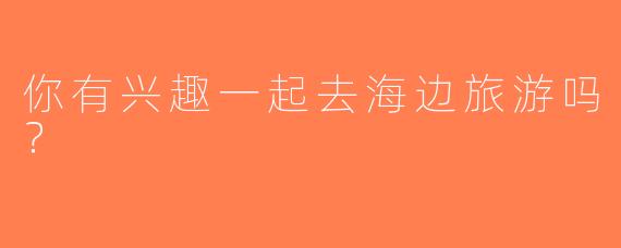 你有兴趣一起去海边旅游吗？ 