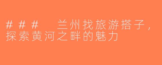 ### 兰州找旅游搭子，探索黄河之畔的魅力