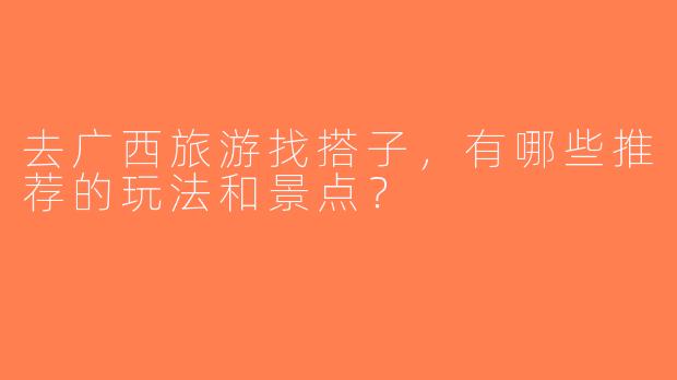 去广西旅游找搭子，有哪些推荐的玩法和景点？