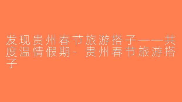 发现贵州春节旅游搭子——共度温情假期-贵州春节旅游搭子