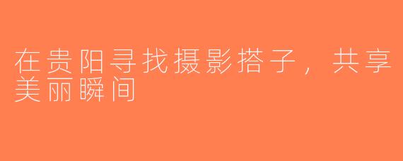 在贵阳寻找摄影搭子，共享美丽瞬间