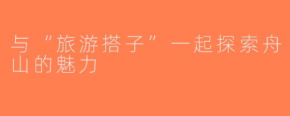 与“旅游搭子”一起探索舟山的魅力