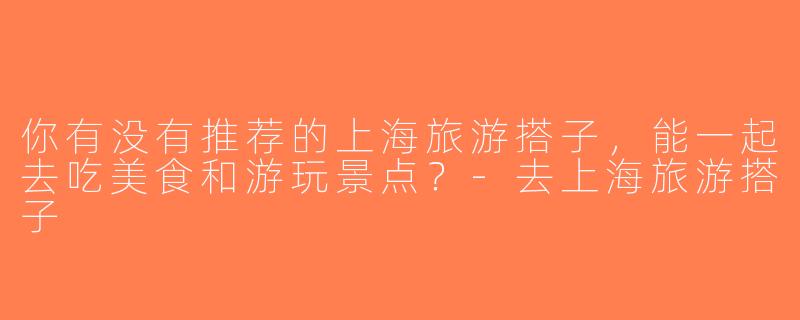 你有没有推荐的上海旅游搭子，能一起去吃美食和游玩景点？-去上海旅游搭子