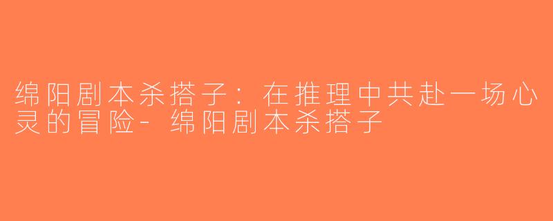 绵阳剧本杀搭子：在推理中共赴一场心灵的冒险-绵阳剧本杀搭子