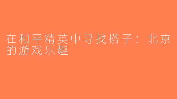 在和平精英中寻找搭子：北京的游戏乐趣