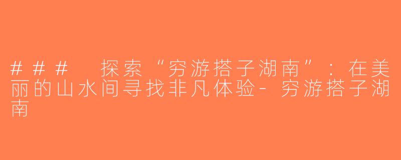 ### 探索“穷游搭子湖南”：在美丽的山水间寻找非凡体验-穷游搭子湖南