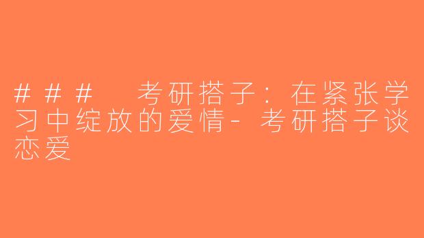 ### 考研搭子：在紧张学习中绽放的爱情-考研搭子谈恋爱