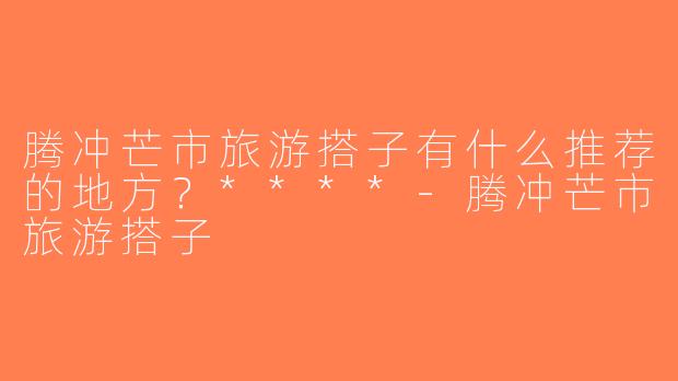 腾冲芒市旅游搭子有什么推荐的地方？****-腾冲芒市旅游搭子