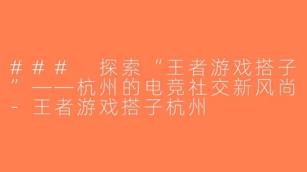 ### 探索“王者游戏搭子”——杭州的电竞社交新风尚-王者游戏搭子杭州