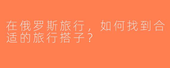 在俄罗斯旅行，如何找到合适的旅行搭子？