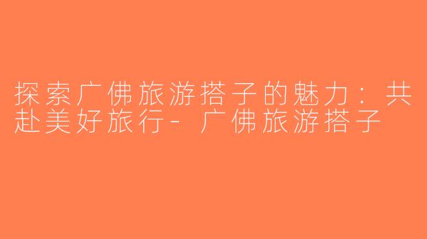 探索广佛旅游搭子的魅力：共赴美好旅行-广佛旅游搭子