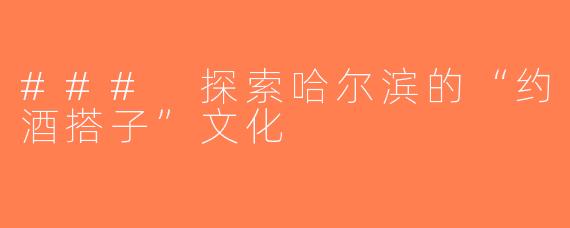 ### 探索哈尔滨的“约酒搭子”文化