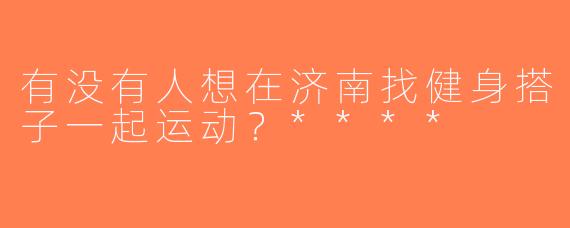 有没有人想在济南找健身搭子一起运动？****