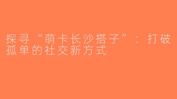 探寻“萌卡长沙搭子”：打破孤单的社交新方式