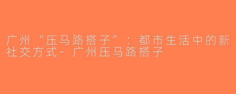 广州“压马路搭子”：都市生活中的新社交方式-广州压马路搭子