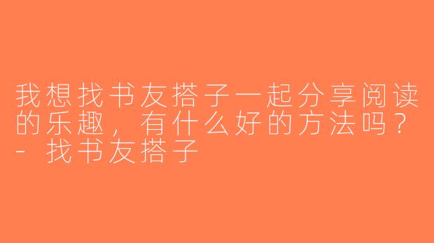我想找书友搭子一起分享阅读的乐趣，有什么好的方法吗？-找书友搭子