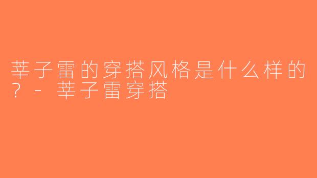 莘子雷的穿搭风格是什么样的？-莘子雷穿搭