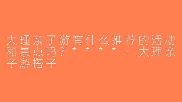 大理亲子游有什么推荐的活动和景点吗？****-大理亲子游搭子