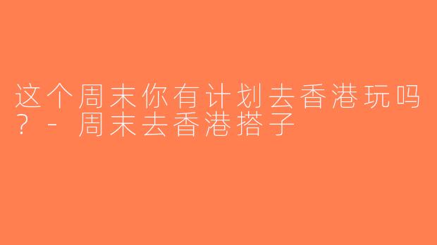 这个周末你有计划去香港玩吗？-周末去香港搭子