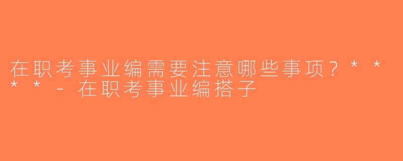 在职考事业编需要注意哪些事项？****-在职考事业编搭子