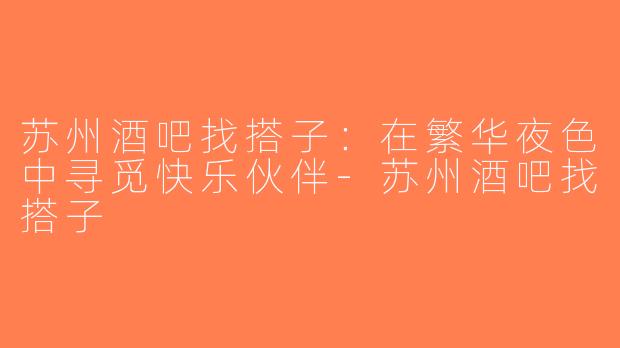 苏州酒吧找搭子：在繁华夜色中寻觅快乐伙伴-苏州酒吧找搭子