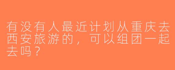 有没有人最近计划从重庆去西安旅游的，可以组团一起去吗？