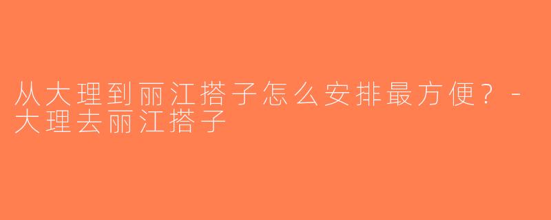 从大理到丽江搭子怎么安排最方便？-大理去丽江搭子