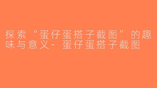 探索“蛋仔蛋搭子截图”的趣味与意义-蛋仔蛋搭子截图