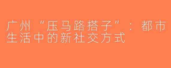 广州“压马路搭子”：都市生活中的新社交方式