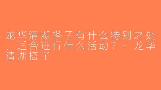 龙华清湖搭子有什么特别之处，适合进行什么活动？-龙华清湖搭子