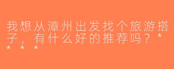 我想从漳州出发找个旅游搭子，有什么好的推荐吗？****