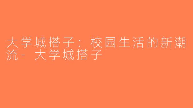 大学城搭子：校园生活的新潮流-大学城搭子
