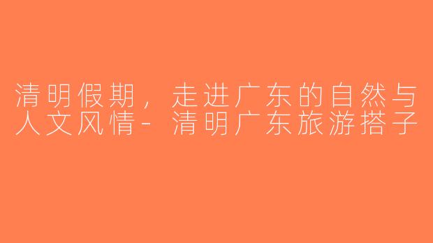 清明假期，走进广东的自然与人文风情-清明广东旅游搭子