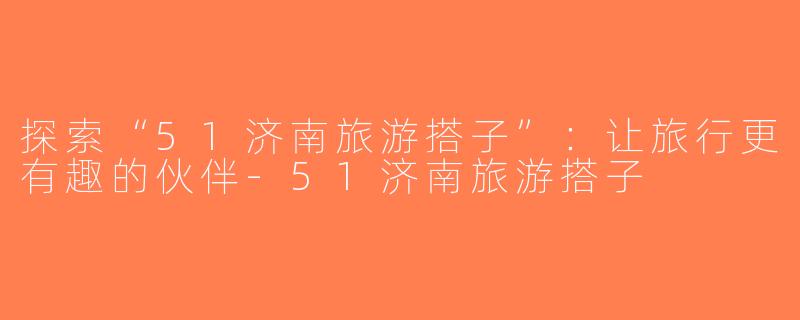 探索“51济南旅游搭子”：让旅行更有趣的伙伴-51济南旅游搭子