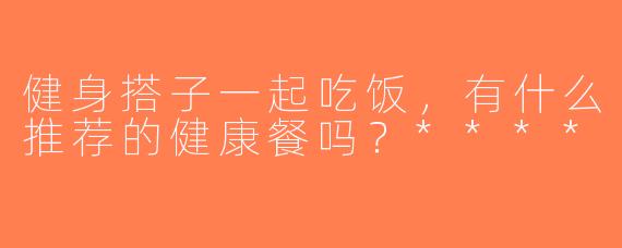健身搭子一起吃饭，有什么推荐的健康餐吗？****