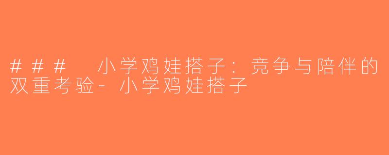 ### 小学鸡娃搭子：竞争与陪伴的双重考验-小学鸡娃搭子
