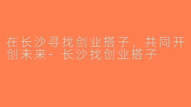 在长沙寻找创业搭子，共同开创未来-长沙找创业搭子