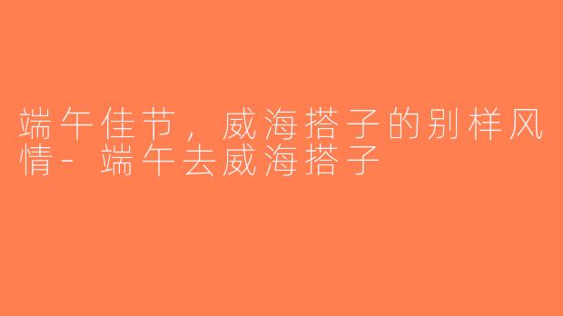 端午佳节，威海搭子的别样风情-端午去威海搭子