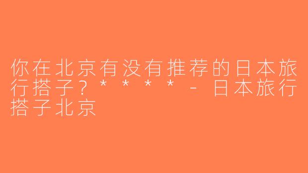 你在北京有没有推荐的日本旅行搭子？****-日本旅行搭子北京