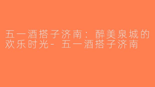 五一酒搭子济南：醉美泉城的欢乐时光-五一酒搭子济南