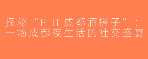 探秘“PH成都酒搭子”：一场成都夜生活的社交盛宴