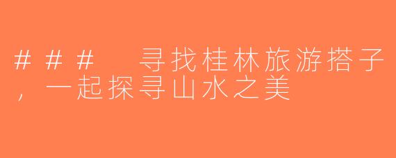 ### 寻找桂林旅游搭子，一起探寻山水之美