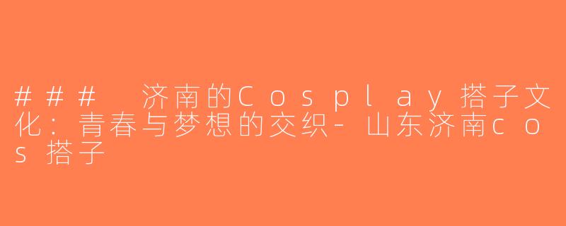 ### 济南的Cosplay搭子文化：青春与梦想的交织-山东济南cos搭子
