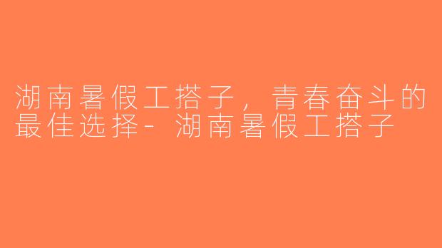 湖南暑假工搭子，青春奋斗的最佳选择-湖南暑假工搭子
