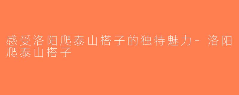 感受洛阳爬泰山搭子的独特魅力-洛阳爬泰山搭子