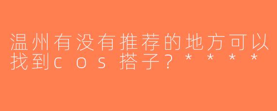 温州有没有推荐的地方可以找到cos搭子？****