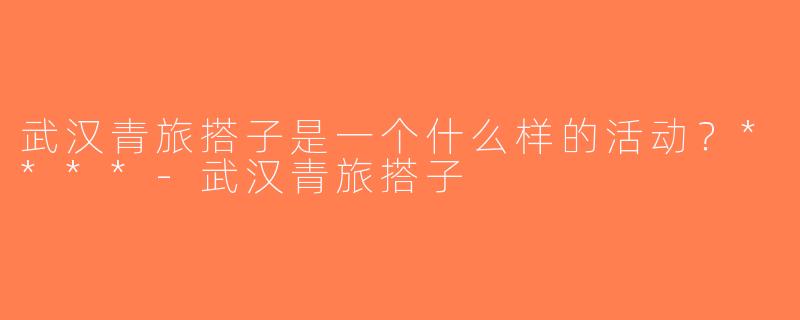 武汉青旅搭子是一个什么样的活动？****-武汉青旅搭子